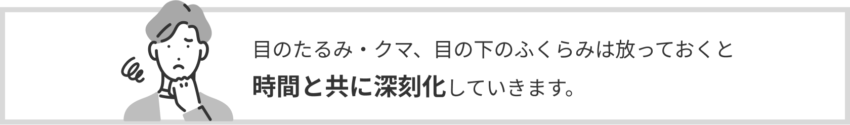 目のたるみ・クマ、目の下のふくらみは放っておくと時間と共に深刻化していきます。